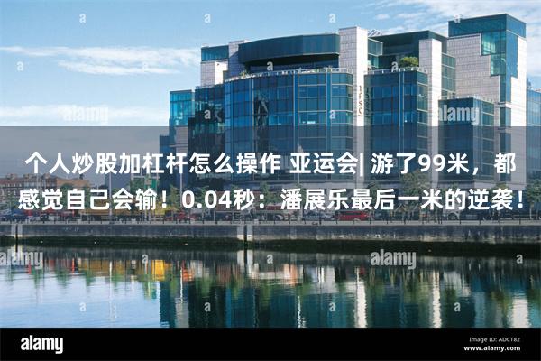 个人炒股加杠杆怎么操作 亚运会| 游了99米，都感觉自己会输！0.04秒：潘展乐最后一米的逆袭！