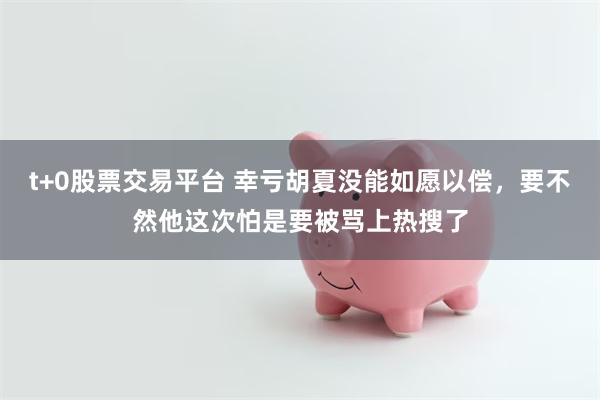 t+0股票交易平台 幸亏胡夏没能如愿以偿，要不然他这次怕是要被骂上热搜了
