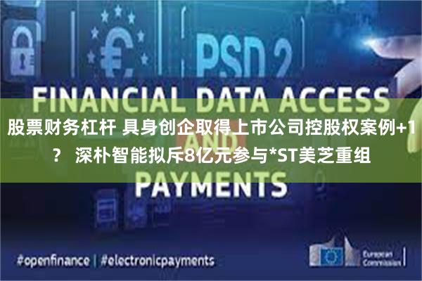 股票财务杠杆 具身创企取得上市公司控股权案例+1？ 深朴智能拟斥8亿元参与*ST美芝重组