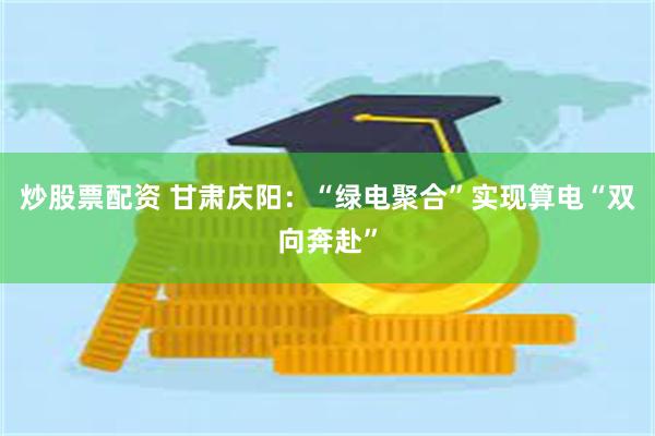 炒股票配资 甘肃庆阳：“绿电聚合”实现算电“双向奔赴”