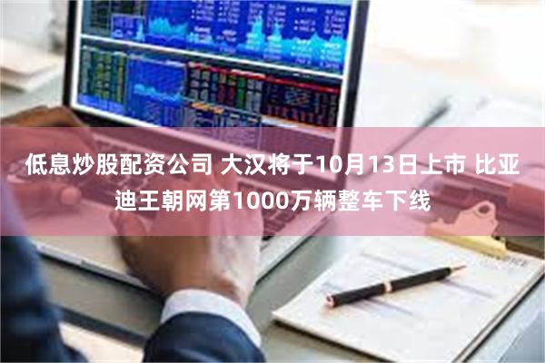 低息炒股配资公司 大汉将于10月13日上市 比亚迪王朝网第1000万辆整车下线