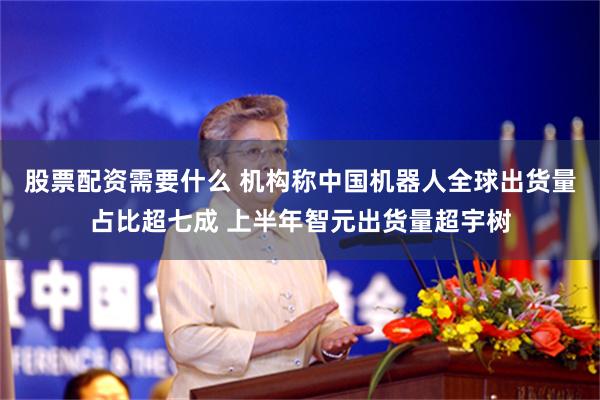 股票配资需要什么 机构称中国机器人全球出货量占比超七成 上半年智元出货量超宇树