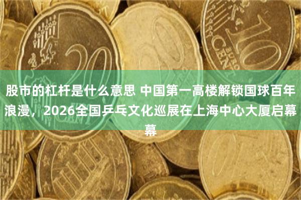 股市的杠杆是什么意思 中国第一高楼解锁国球百年浪漫，2026全国乒乓文化巡展在上海中心大厦启幕