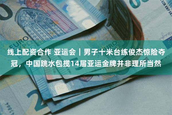 线上配资合作 亚运会｜男子十米台练俊杰惊险夺冠，中国跳水包揽14届亚运金牌并非理所当然