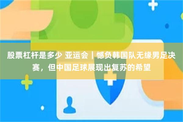 股票杠杆是多少 亚运会｜憾负韩国队无缘男足决赛，但中国足球展现出复苏的希望