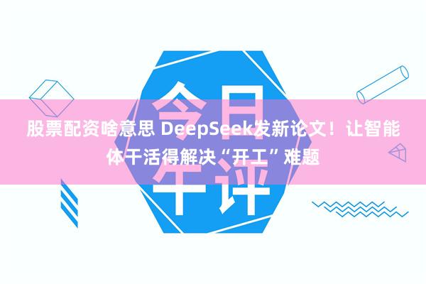 股票配资啥意思 DeepSeek发新论文！让智能体干活得解决“开工”难题