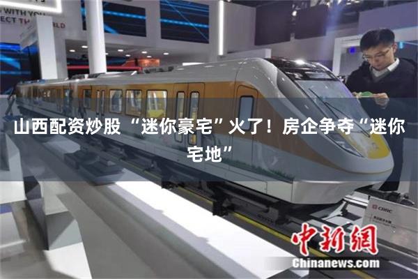 山西配资炒股 “迷你豪宅”火了！房企争夺“迷你宅地”