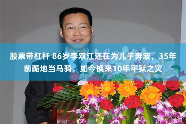股票带杠杆 86岁李双江还在为儿子奔波，35年前跪地当马骑，如今换来10年牢狱之灾