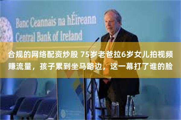 合规的网络配资炒股 75岁老爸拉6岁女儿拍视频赚流量，孩子累到坐马路边，这一幕打了谁的脸