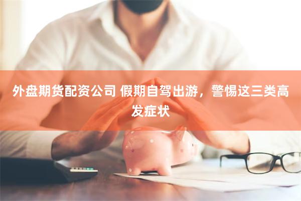 外盘期货配资公司 假期自驾出游，警惕这三类高发症状