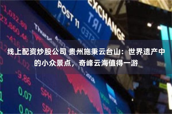 线上配资炒股公司 贵州施秉云台山：世界遗产中的小众景点，奇峰云海值得一游