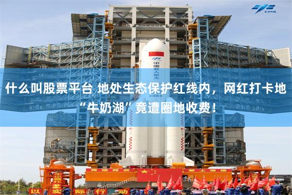 什么叫股票平台 地处生态保护红线内，网红打卡地“牛奶湖”竟遭圈地收费！