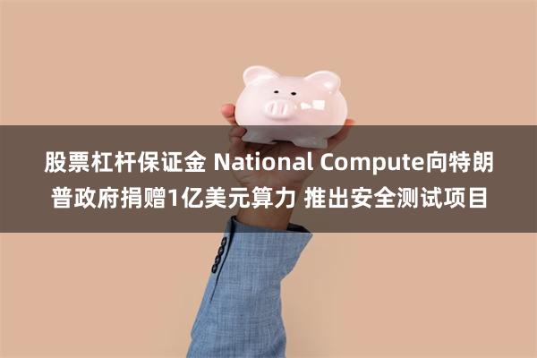 股票杠杆保证金 National Compute向特朗普政府捐赠1亿美元算力 推出安全测试项目