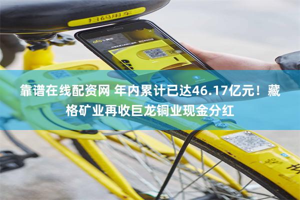 靠谱在线配资网 年内累计已达46.17亿元！藏格矿业再收巨龙铜业现金分红