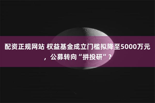 配资正规网站 权益基金成立门槛拟降至5000万元，公募转向“拼投研”？