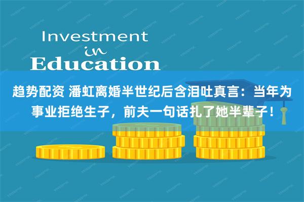 趋势配资 潘虹离婚半世纪后含泪吐真言：当年为事业拒绝生子，前夫一句话扎了她半辈子！