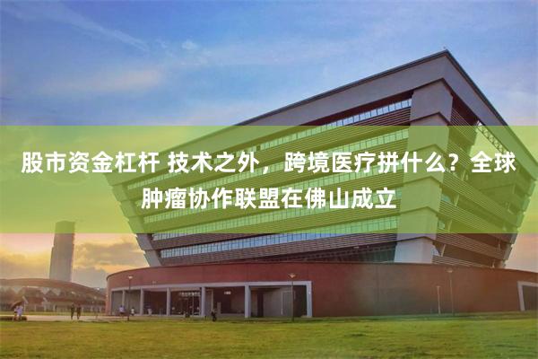 股市资金杠杆 技术之外,跨境医疗拼什么?全球肿瘤协作联盟在佛山成立