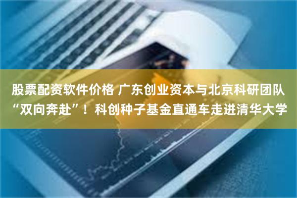 股票配资软件价格 广东创业资本与北京科研团队“双向奔赴”！科创种子基金直通车走进清华大学