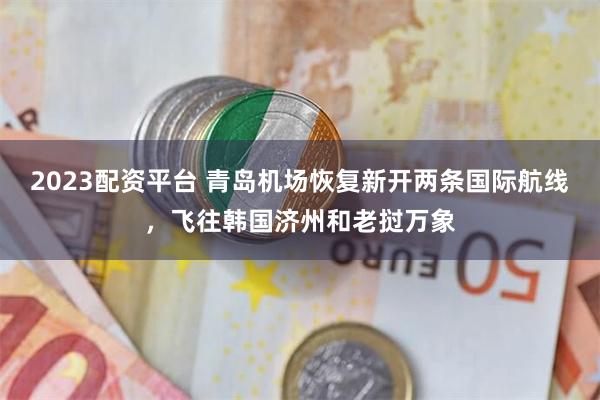 2023配资平台 青岛机场恢复新开两条国际航线,飞往韩国济州和老挝万象