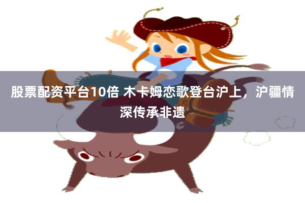 股票配资平台10倍 木卡姆恋歌登台沪上，沪疆情深传承非遗
