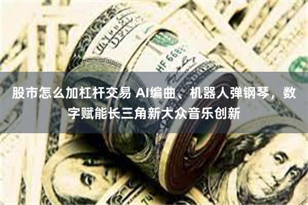 股市怎么加杠杆交易 AI编曲、机器人弹钢琴，数字赋能长三角新大众音乐创新