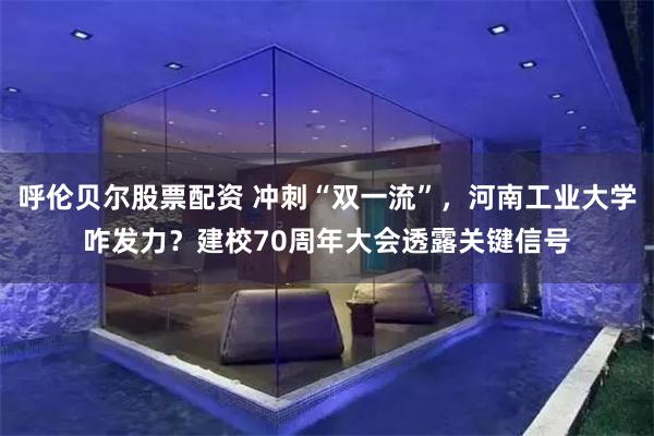 呼伦贝尔股票配资 冲刺“双一流”，河南工业大学咋发力？建校70周年大会透露关键信号