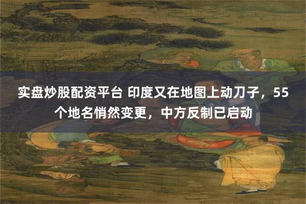实盘炒股配资平台 印度又在地图上动刀子，55个地名悄然变更，中方反制已启动